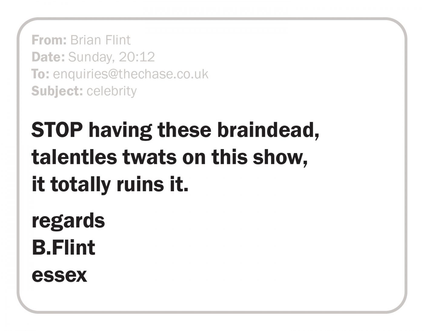 STOP having these braindead, talentles twats on this show, it totally ruins it. regards B.Flint essex