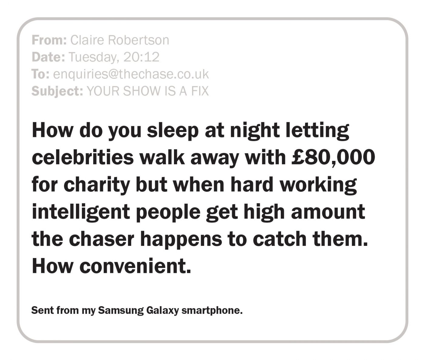 How do you sleep at night letting celebrities walk away with £80,000 for charity but when hard working intelligent people get high amount the chaser happens to catch them. How convenient. Sent from my Samsung Galaxy smartphone.